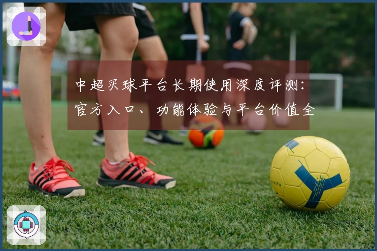 中超买球平台长期使用深度评测：官方入口、功能体验与平台价值全方位解读