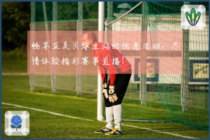 畅享亚美买球主站的优惠活动，尽情体验精彩赛事直播！